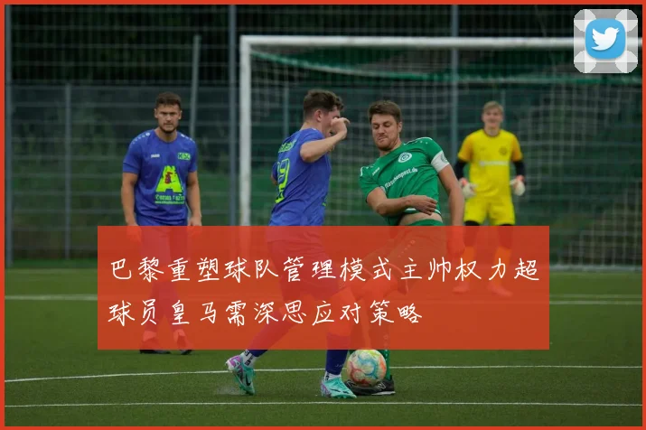 巴黎重塑球队管理模式主帅权力超球员皇马需深思应对策略