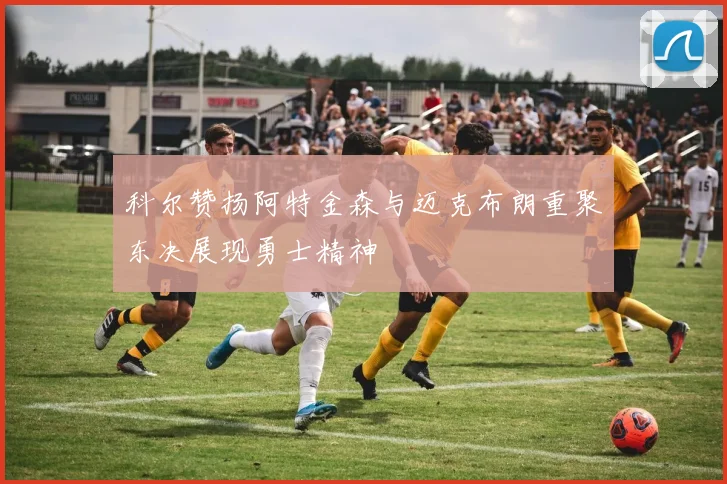 科尔赞扬阿特金森与迈克布朗重聚东决展现勇士精神
