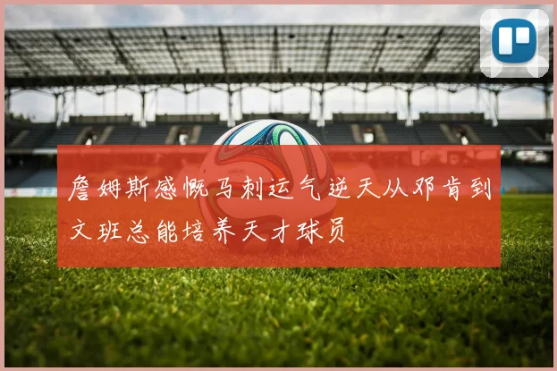 詹姆斯感慨马刺运气逆天从邓肯到文班总能培养天才球员
