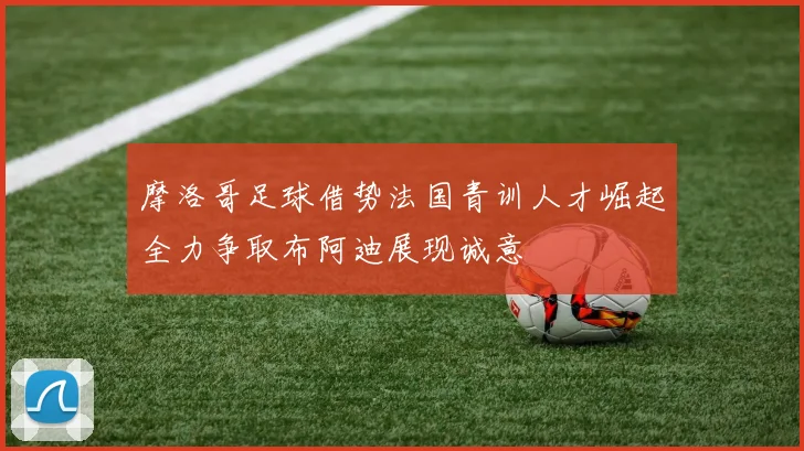 摩洛哥足球借势法国青训人才崛起全力争取布阿迪展现诚意