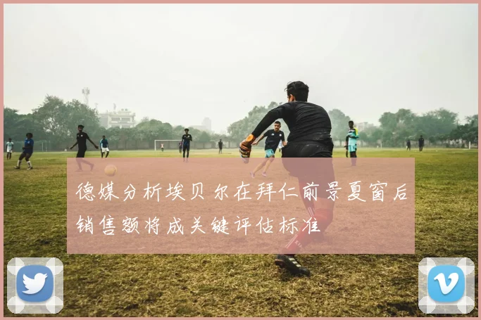 德媒分析埃贝尔在拜仁前景夏窗后销售额将成关键评估标准