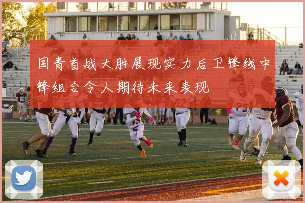 国青首战大胜展现实力后卫锋线中锋组合令人期待未来表现