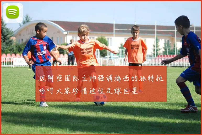 迈阿密国际主帅强调梅西的独特性呼吁大家珍惜这位足球巨星