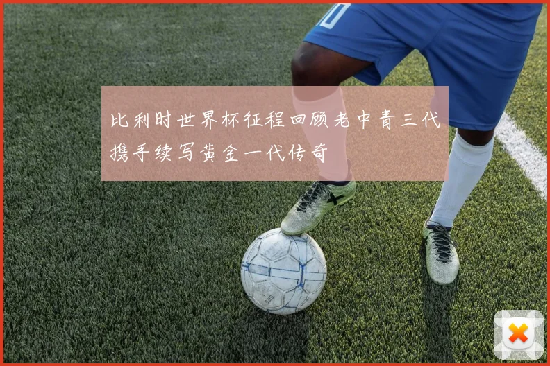比利时世界杯征程回顾老中青三代携手续写黄金一代传奇