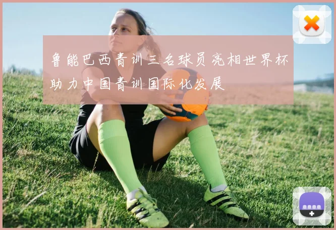 鲁能巴西青训三名球员亮相世界杯助力中国青训国际化发展