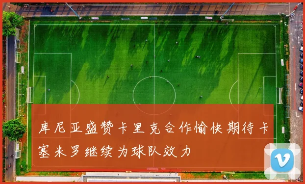 库尼亚盛赞卡里克合作愉快期待卡塞米罗继续为球队效力