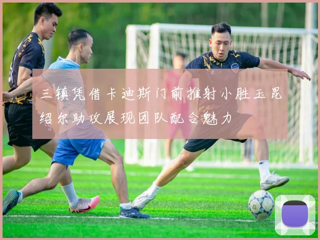 三镇凭借卡迪斯门前推射小胜玉昆绍尔助攻展现团队配合魅力