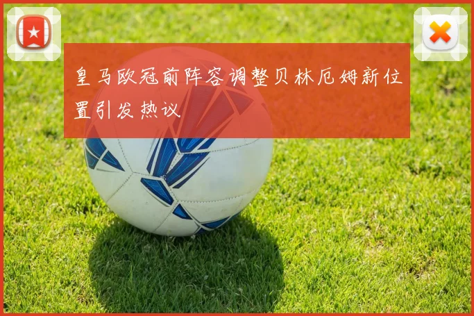 皇马欧冠前阵容调整贝林厄姆新位置引发热议